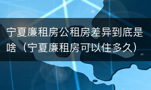 宁夏廉租房公租房差异到底是啥（宁夏廉租房可以住多久）