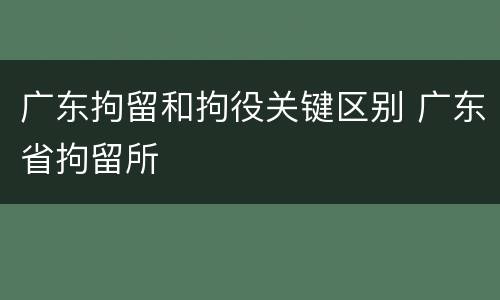 广东拘留和拘役关键区别 广东省拘留所