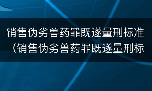 销售伪劣兽药罪既遂量刑标准（销售伪劣兽药罪既遂量刑标准最新）