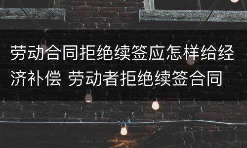劳动合同拒绝续签应怎样给经济补偿 劳动者拒绝续签合同