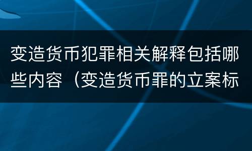 变造货币犯罪相关解释包括哪些内容（变造货币罪的立案标准）