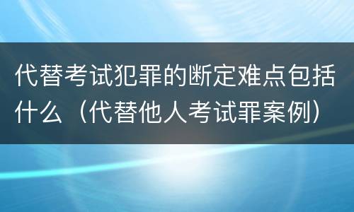 代替考试犯罪的断定难点包括什么（代替他人考试罪案例）