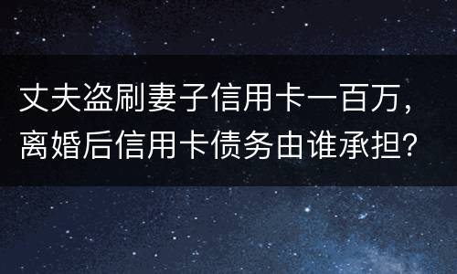 丈夫盗刷妻子信用卡一百万，离婚后信用卡债务由谁承担？