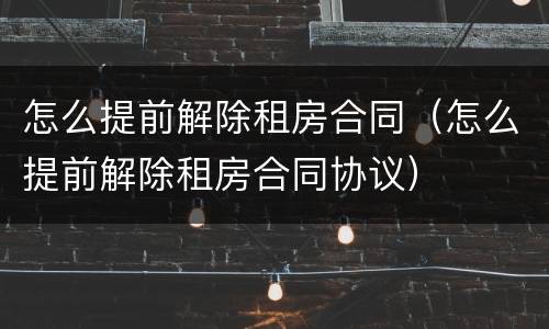 怎么提前解除租房合同（怎么提前解除租房合同协议）