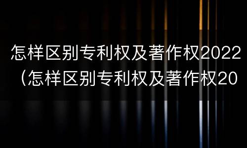 怎样区别专利权及著作权2022（怎样区别专利权及著作权2022真假）