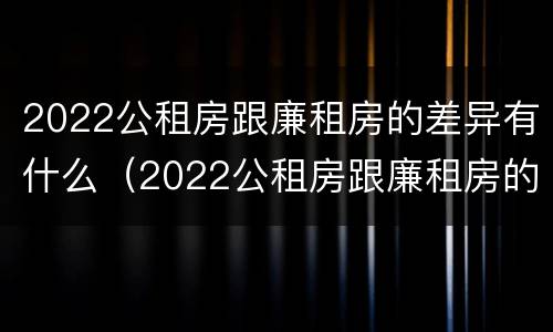 2022公租房跟廉租房的差异有什么（2022公租房跟廉租房的差异有什么影响）