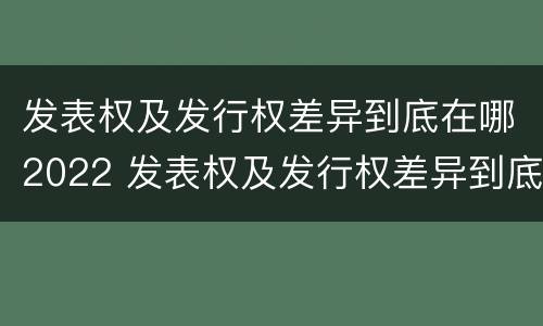 发表权及发行权差异到底在哪2022 发表权及发行权差异到底在哪2022年最大
