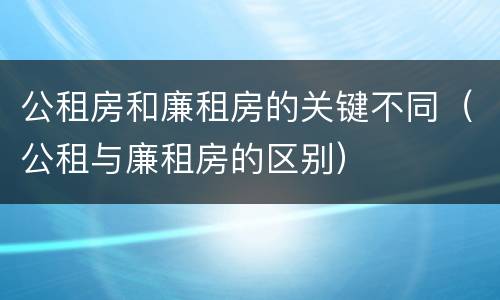 公租房和廉租房的关键不同（公租与廉租房的区别）