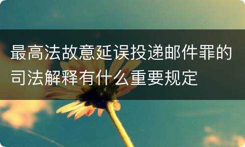 最高法故意延误投递邮件罪的司法解释有什么重要规定