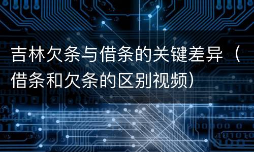 吉林欠条与借条的关键差异（借条和欠条的区别视频）