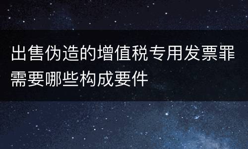 出售伪造的增值税专用发票罪需要哪些构成要件