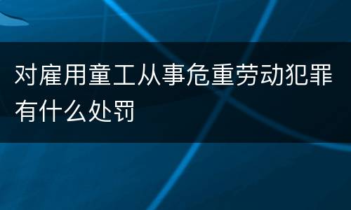 对雇用童工从事危重劳动犯罪有什么处罚