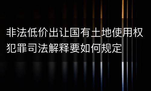 非法低价出让国有土地使用权犯罪司法解释要如何规定