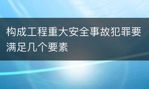构成工程重大安全事故犯罪要满足几个要素