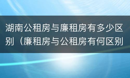 湖南公租房与廉租房有多少区别（廉租房与公租房有何区别）
