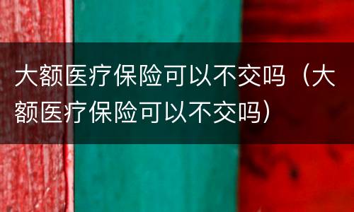 大额医疗保险可以不交吗（大额医疗保险可以不交吗）