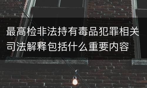 最高检非法持有毒品犯罪相关司法解释包括什么重要内容