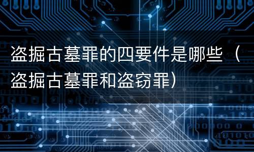 盗掘古墓罪的四要件是哪些（盗掘古墓罪和盗窃罪）