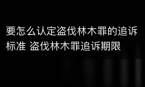 要怎么认定盗伐林木罪的追诉标准 盗伐林木罪追诉期限
