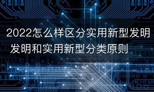 2022怎么样区分实用新型发明 发明和实用新型分类原则