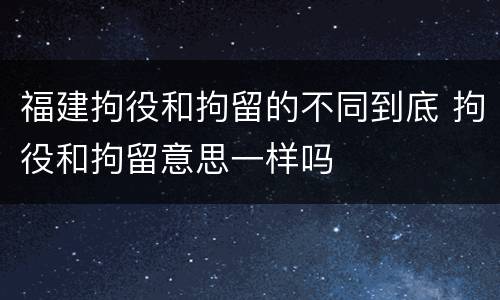福建拘役和拘留的不同到底 拘役和拘留意思一样吗