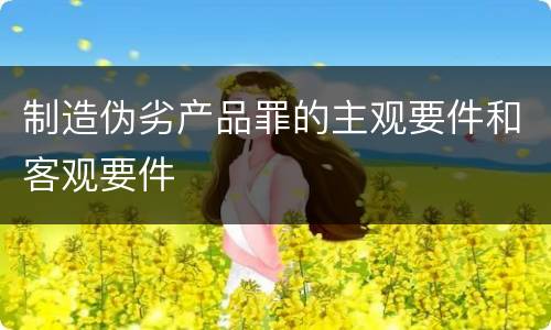 制造伪劣产品罪的主观要件和客观要件