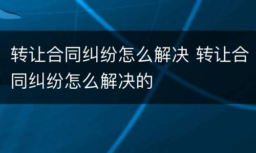 转让合同纠纷怎么解决 转让合同纠纷怎么解决的