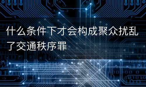 什么条件下才会构成聚众扰乱了交通秩序罪