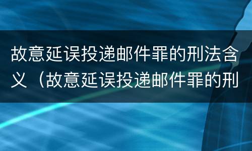 故意延误投递邮件罪的刑法含义（故意延误投递邮件罪的刑法含义为）