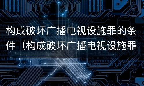 构成破坏广播电视设施罪的条件（构成破坏广播电视设施罪的条件是什么）