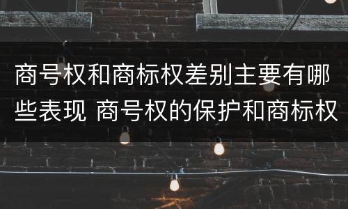 商号权和商标权差别主要有哪些表现 商号权的保护和商标权的保护一样是全国性范围的