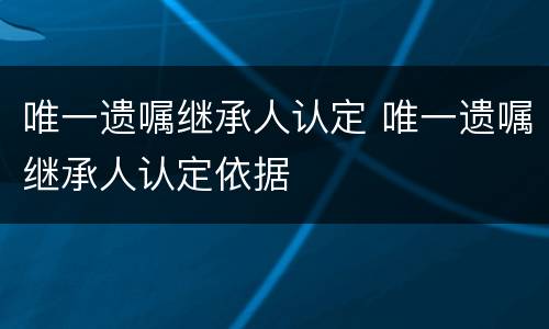 唯一遗嘱继承人认定 唯一遗嘱继承人认定依据