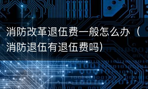 消防改革退伍费一般怎么办（消防退伍有退伍费吗）