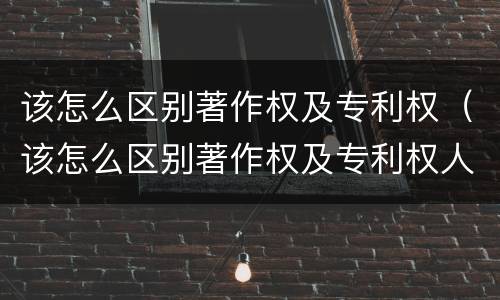 该怎么区别著作权及专利权（该怎么区别著作权及专利权人）