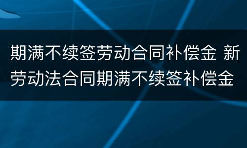 期满不续签劳动合同补偿金 新劳动法合同期满不续签补偿金