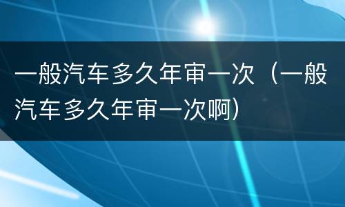 一般汽车多久年审一次（一般汽车多久年审一次啊）