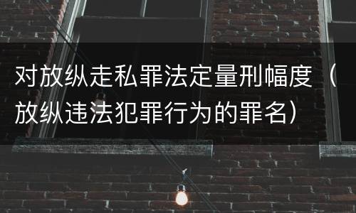 对放纵走私罪法定量刑幅度（放纵违法犯罪行为的罪名）