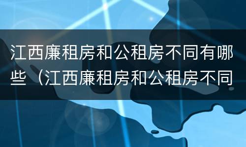 江西廉租房和公租房不同有哪些（江西廉租房和公租房不同有哪些地方）