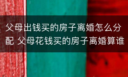 父母出钱买的房子离婚怎么分配 父母花钱买的房子离婚算谁的