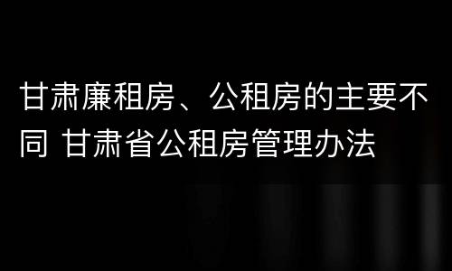 甘肃廉租房、公租房的主要不同 甘肃省公租房管理办法