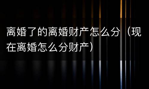 离婚了的离婚财产怎么分（现在离婚怎么分财产）