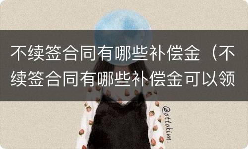不续签合同有哪些补偿金（不续签合同有哪些补偿金可以领取）