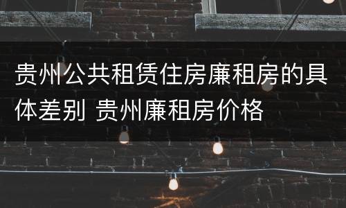贵州公共租赁住房廉租房的具体差别 贵州廉租房价格
