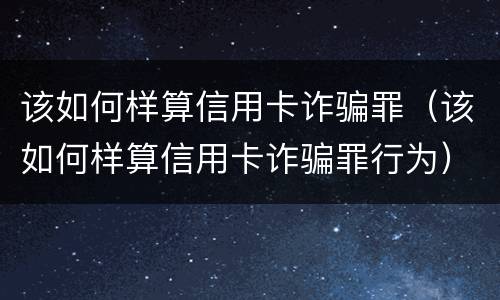 该如何样算信用卡诈骗罪（该如何样算信用卡诈骗罪行为）