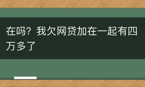 在吗？我欠网贷加在一起有四万多了
