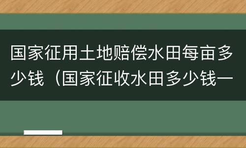 国家征用土地赔偿水田每亩多少钱（国家征收水田多少钱一亩文件2019年）