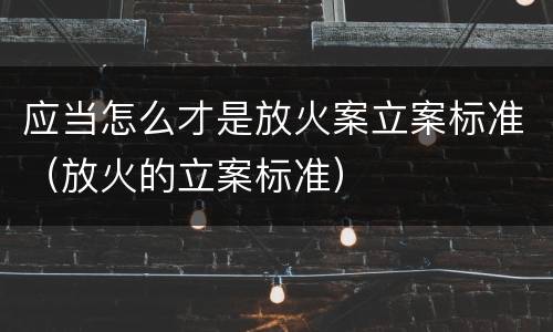 应当怎么才是放火案立案标准（放火的立案标准）
