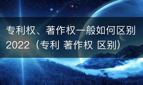 专利权、著作权一般如何区别2022（专利 著作权 区别）