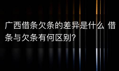 广西借条欠条的差异是什么 借条与欠条有何区别?