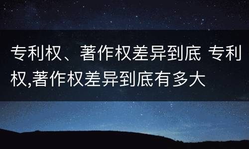 专利权、著作权差异到底 专利权,著作权差异到底有多大